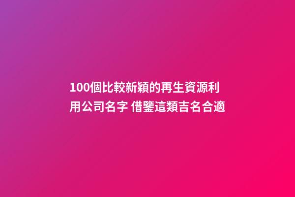 100個比較新穎的再生資源利用公司名字 借鑒這類吉名合適